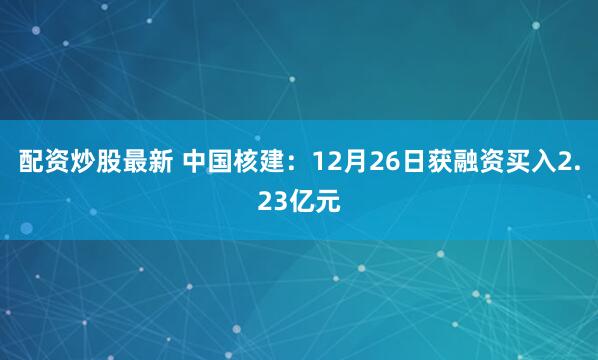 配资炒股最新 中国核建：12月26日获融资买入2.23亿元