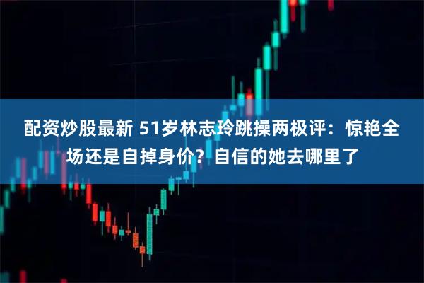 配资炒股最新 51岁林志玲跳操两极评：惊艳全场还是自掉身价？自信的她去哪里了