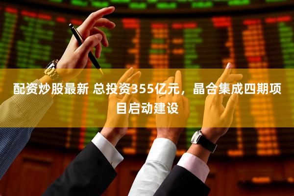 配资炒股最新 总投资355亿元，晶合集成四期项目启动建设