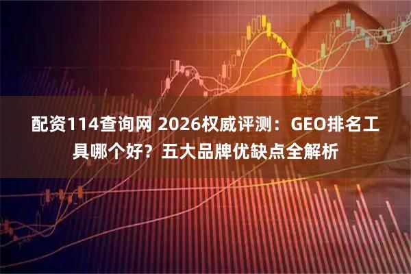 配资114查询网 2026权威评测：GEO排名工具哪个好？五大品牌优缺点全解析