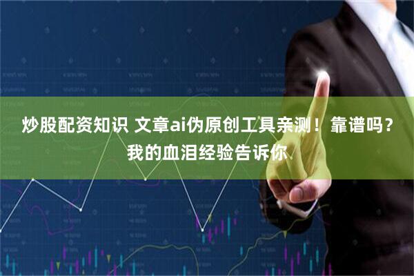 炒股配资知识 文章ai伪原创工具亲测！靠谱吗？我的血泪经验告诉你