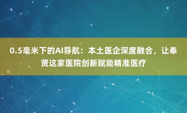 0.5毫米下的AI导航：本土医企深度融合，让奉贤这家医院创新赋能精准医疗