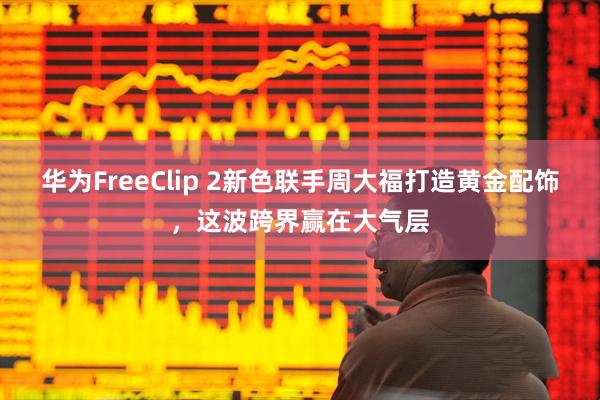 华为FreeClip 2新色联手周大福打造黄金配饰，这波跨界赢在大气层