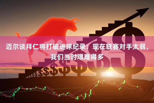 迈尔谈拜仁将打破进球纪录：现在联赛对手太弱，我们当时艰难得多