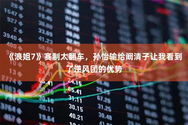 《浪姐7》赛制太翻车，孙怡输给阚清子让我看到了逆风团的优势