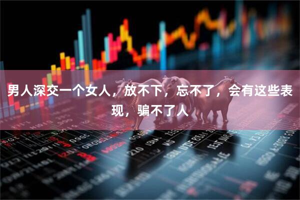 男人深交一个女人，放不下，忘不了，会有这些表现，骗不了人