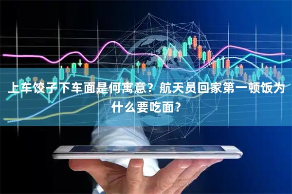 上车饺子下车面是何寓意？航天员回家第一顿饭为什么要吃面？