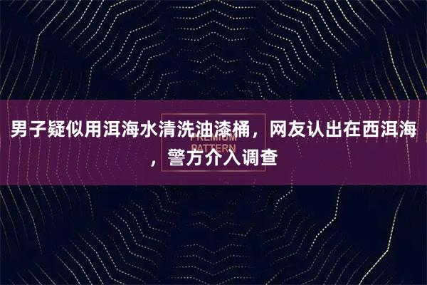 男子疑似用洱海水清洗油漆桶，网友认出在西洱海，警方介入调查