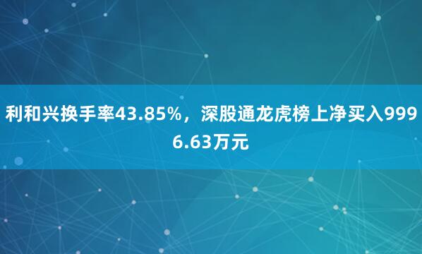 利和兴换手率43.85%，深股通龙虎榜上净买入9996.63万元