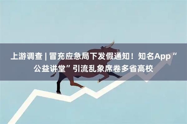 上游调查 | 冒充应急局下发假通知！知名App“公益讲堂”引流乱象席卷多省高校