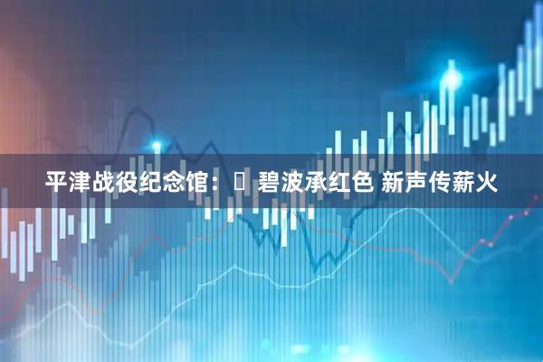 平津战役纪念馆：​碧波承红色 新声传薪火