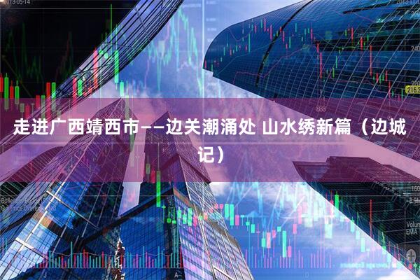 走进广西靖西市——边关潮涌处 山水绣新篇（边城记）