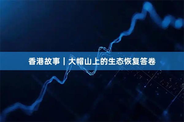 香港故事｜大帽山上的生态恢复答卷