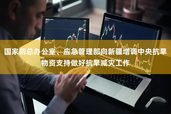 国家防总办公室、应急管理部向新疆增调中央抗旱物资支持做好抗旱减灾工作