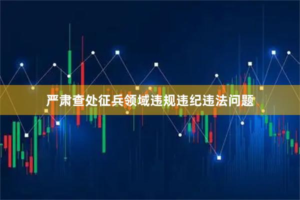 严肃查处征兵领域违规违纪违法问题