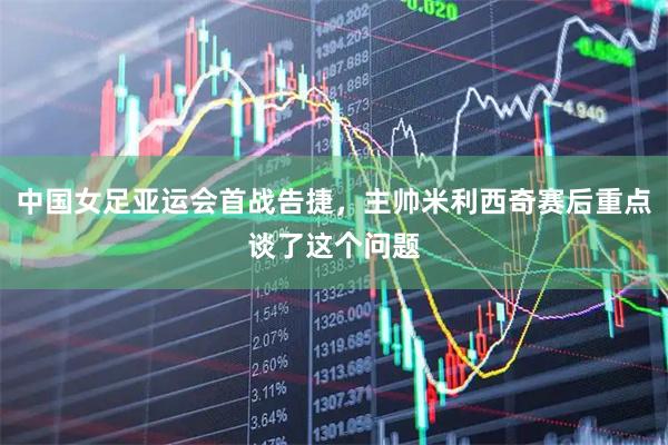 中国女足亚运会首战告捷，主帅米利西奇赛后重点谈了这个问题